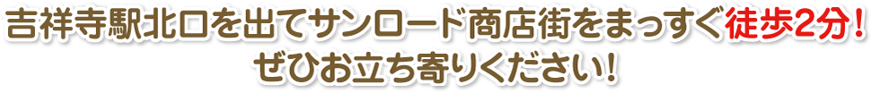 吉祥寺駅北口を出てサンロード商店街をまっすぐ徒歩2分！ぜひお立ち寄りください！