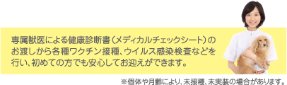 専属獣医による健康診断書（メディカルチェックシート）のお渡しから各種ワクチン接種、ウイルス感染検査などを行い、初めての方でも安心してお迎えができます。